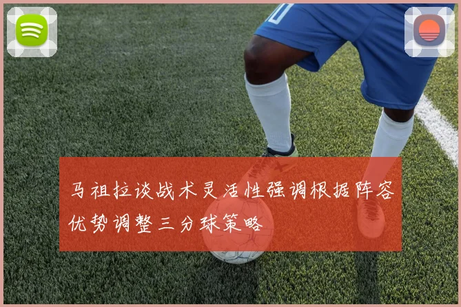马祖拉谈战术灵活性强调根据阵容优势调整三分球策略