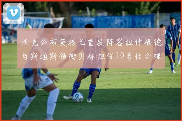 沃克公布英格兰首发阵容拉什福德与斯通斯领衔贝林担任10号位合理性分析