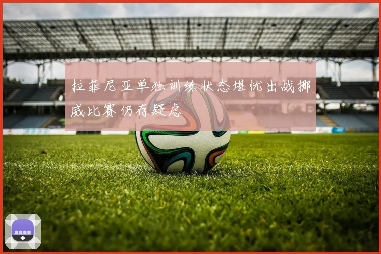 拉菲尼亚单独训练状态堪忧出战挪威比赛仍存疑虑