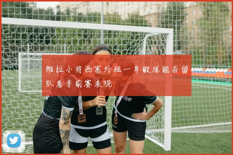 维拉小将西塞外租一年锻炼能否留队看季前赛表现