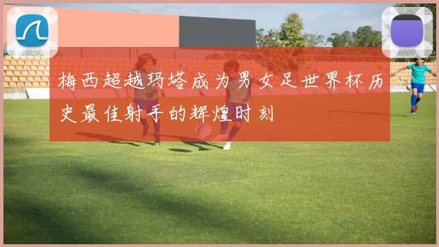 梅西超越玛塔成为男女足世界杯历史最佳射手的辉煌时刻
