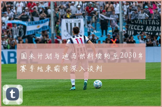 国米计划与迪马尔科续约至2030年赛季结束前将深入谈判