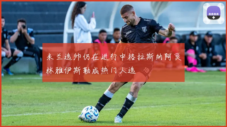 米兰选帅仍在进行中格拉斯纳阿莫林雅伊斯勒成热门人选