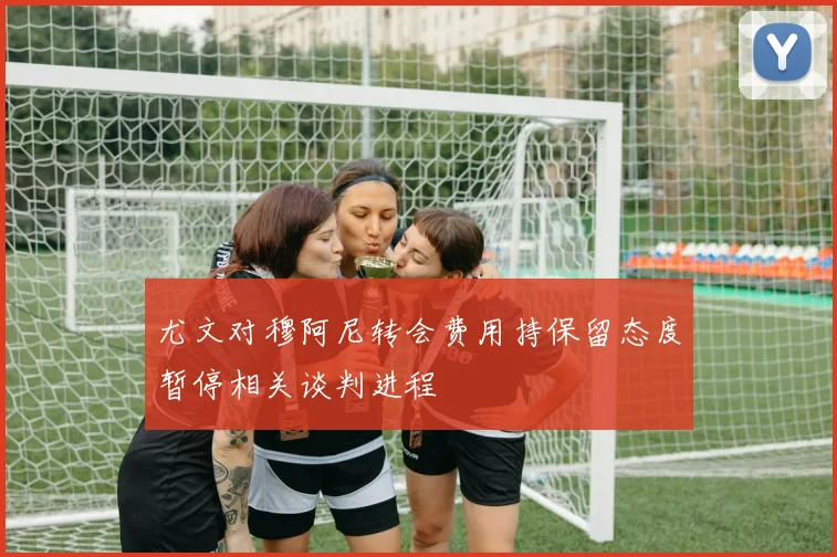 尤文对穆阿尼转会费用持保留态度暂停相关谈判进程