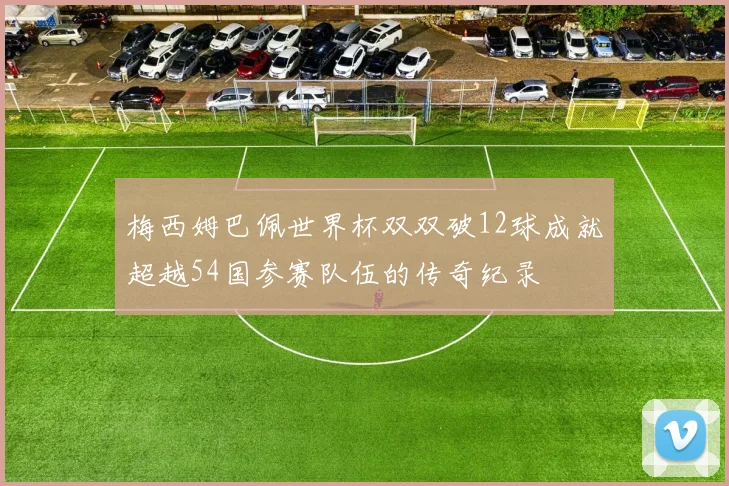 梅西姆巴佩世界杯双双破12球成就超越54国参赛队伍的传奇纪录