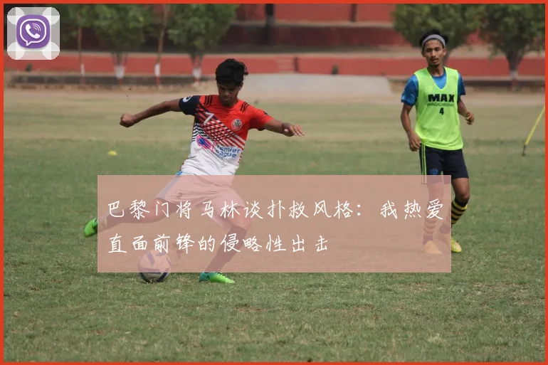 巴黎门将马林谈扑救风格：我热爱直面前锋的侵略性出击