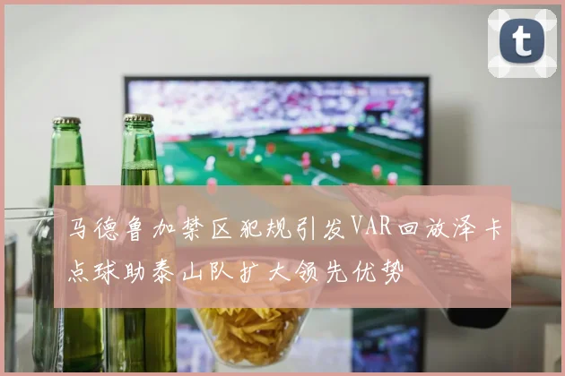 马德鲁加禁区犯规引发VAR回放泽卡点球助泰山队扩大领先优势
