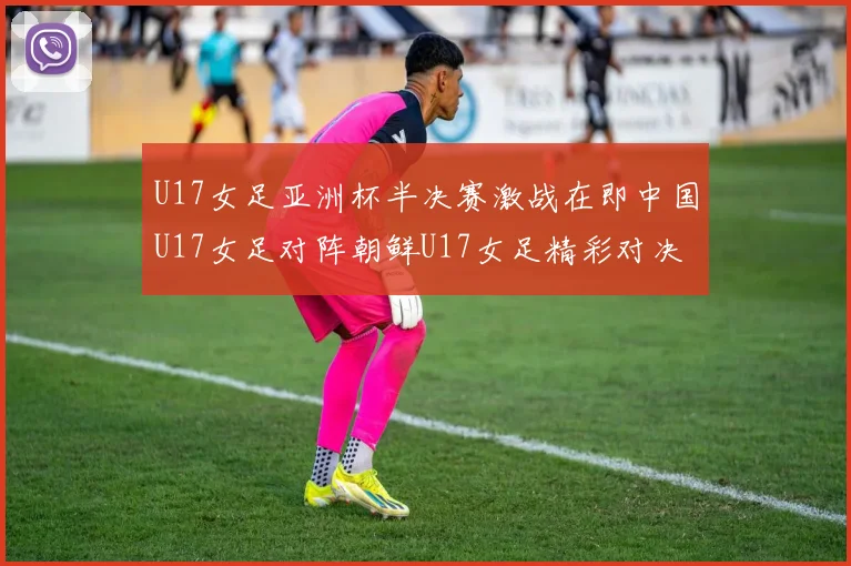 U17女足亚洲杯半决赛激战在即中国U17女足对阵朝鲜U17女足精彩对决即将开启
