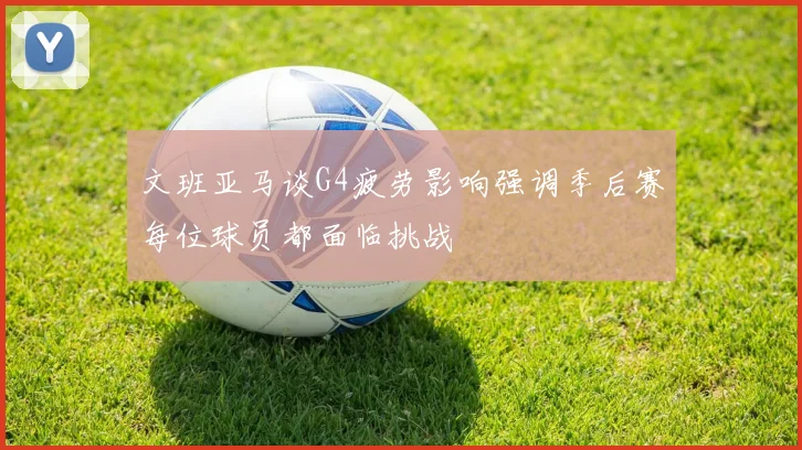 文班亚马谈G4疲劳影响强调季后赛每位球员都面临挑战