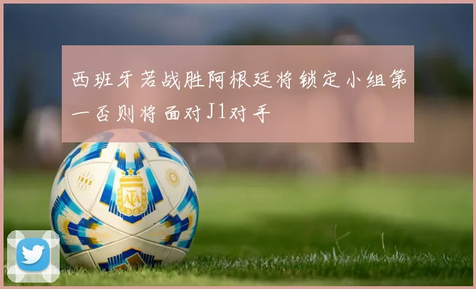 西班牙若战胜阿根廷将锁定小组第一否则将面对J1对手