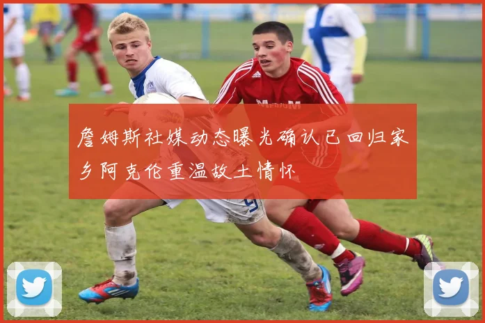詹姆斯社媒动态曝光确认已回归家乡阿克伦重温故土情怀