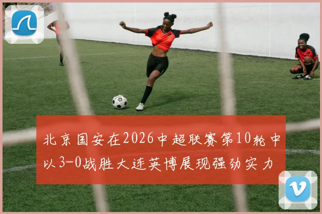 北京国安在2026中超联赛第10轮中以3-0战胜大连英博展现强劲实力