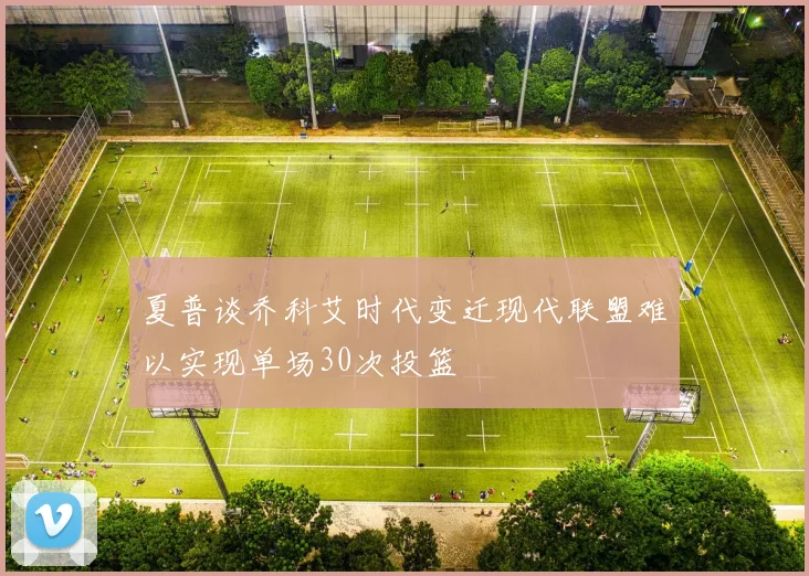 夏普谈乔科艾时代变迁现代联盟难以实现单场30次投篮
