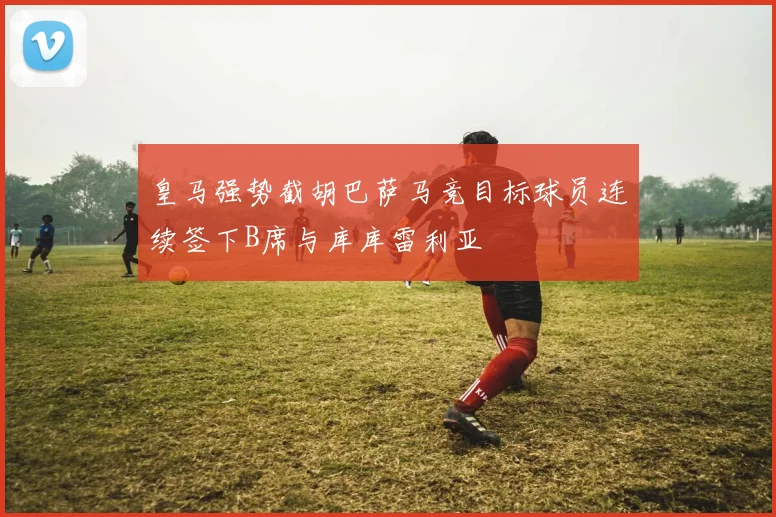 皇马强势截胡巴萨马竞目标球员连续签下B席与库库雷利亚