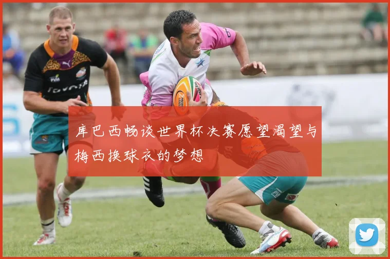 库巴西畅谈世界杯决赛愿望渴望与梅西换球衣的梦想
