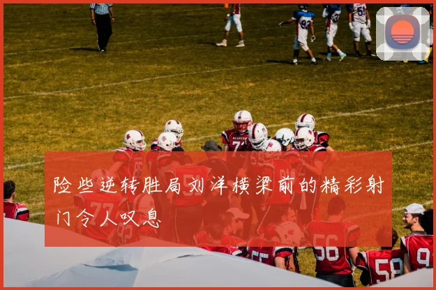 险些逆转胜局刘洋横梁前的精彩射门令人叹息